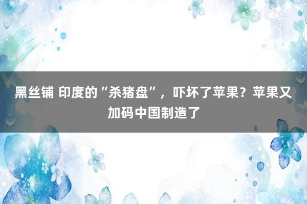 黑丝铺 印度的“杀猪盘”，吓坏了苹果？苹果又加码中国制造了