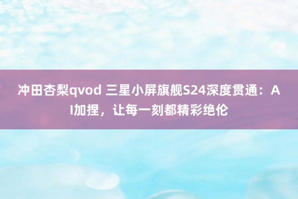 冲田杏梨qvod 三星小屏旗舰S24深度贯通：AI加捏，让每一刻都精彩绝伦