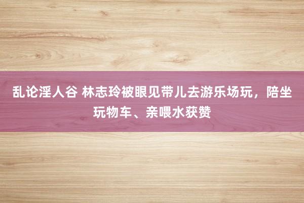 乱论淫人谷 林志玲被眼见带儿去游乐场玩，陪坐玩物车、亲喂水获赞