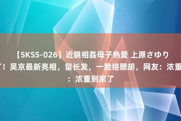 【SKSS-026】近親相姦母子熱愛 上原さゆり 惊呆了！吴京最新亮相，留长发，一脸络腮胡，网友：浓重到家了