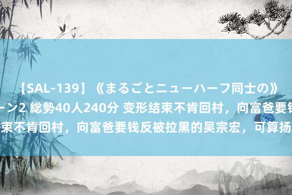 【SAL-139】《まるごとニューハーフ同士の》ペニクリフェラチオシーン2 総勢40人240分 变形结束不肯回村，向富爸要钱反被拉黑的吴宗宏，可算扬眉吐气