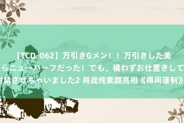 【TCD-062】万引きGメン！！万引きした美女を折檻しようと思ったらニューハーフだった！でも、構わずお仕置きして射精させちゃいました2 肖战纯素颜亮相《得闲谨制》开机，眼睛亮晶晶引关注！