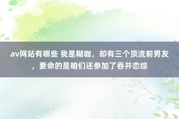 av网站有哪些 我是糊咖，却有三个顶流前男友，要命的是咱们还参加了吞并恋综