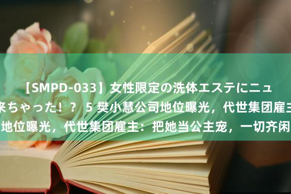 【SMPD-033】女性限定の洗体エステにニューハーフのお客さんが来ちゃった！？ 5 樊小慧公司地位曝光，代世集团雇主：把她当公主宠，一切齐闲适她