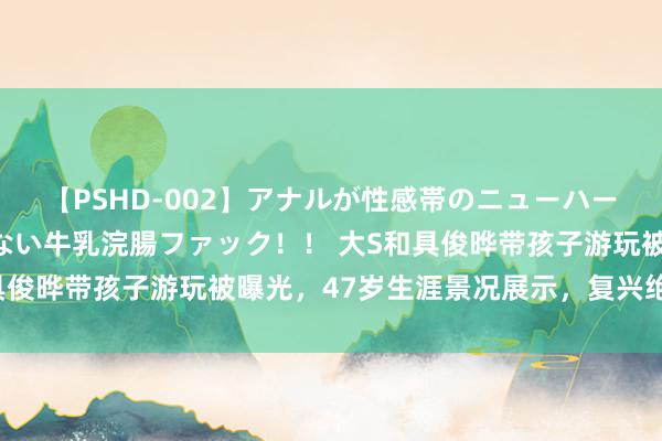 【PSHD-002】アナルが性感帯のニューハーフ美女が泣くまでやめない牛乳浣腸ファック！！ 大S和具俊晔带孩子游玩被曝光，47岁生涯景况展示，<a href=
