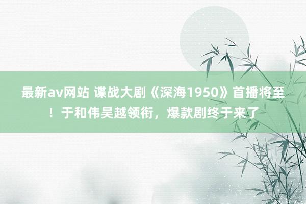 最新av网站 谍战大剧《深海1950》首播将至！于和伟吴越领衔，爆款剧终于来了