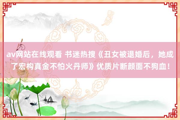 av网站在线观看 书迷热搜《丑女被退婚后，她成了宏构真金不怕火丹师》优质片断颜面不狗血！