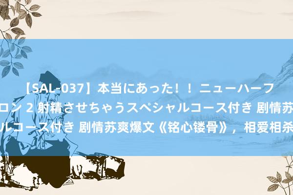 【SAL-037】本当にあった！！ニューハーフ御用達 性感エステサロン 2 射精させちゃうスペシャルコース付き 剧情苏爽爆文《铭心镂骨》，相爱相杀看不够