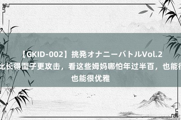 【GKID-002】挑発オナニーバトルVol.2 会穿比长得面子更攻击，看这些姆妈哪怕年过半百，也能很优雅