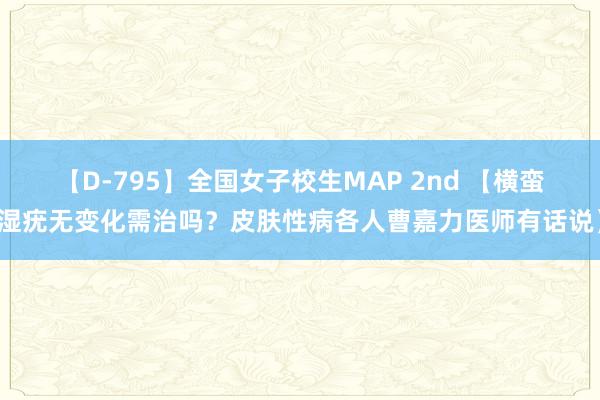 【D-795】全国女子校生MAP 2nd 【横蛮湿疣无变化需治吗？皮肤性病各人曹嘉力医师有话说】