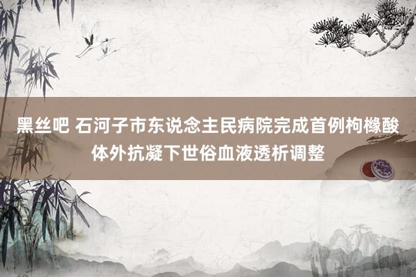 黑丝吧 石河子市东说念主民病院完成首例枸橼酸体外抗凝下世俗血液透析调整