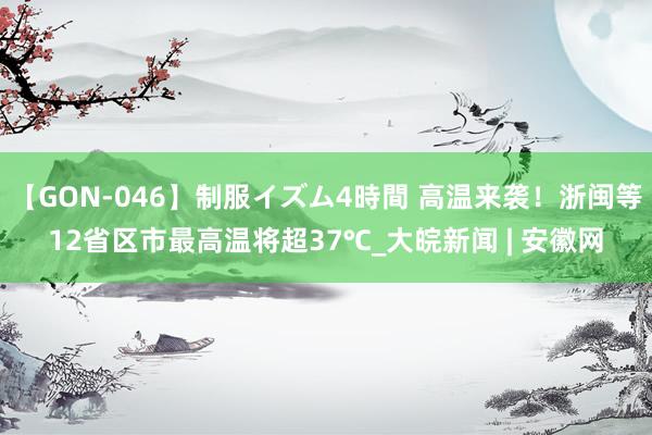 【GON-046】制服イズム4時間 高温来袭！浙闽等12省区市最高温将超37℃_大皖新闻 | 安徽网