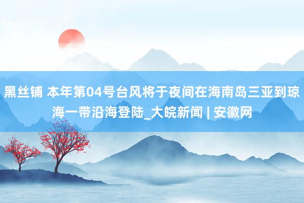 黑丝铺 本年第04号台风将于夜间在海南岛三亚到琼海一带沿海登陆_大皖新闻 | 安徽网