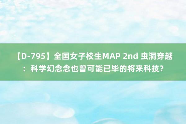 【D-795】全国女子校生MAP 2nd 虫洞穿越：科学幻念念也曾可能已毕的将来科技？