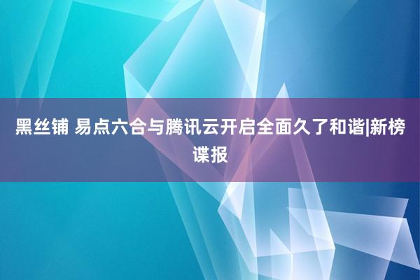 黑丝铺 易点六合与腾讯云开启全面久了和谐|新榜谍报