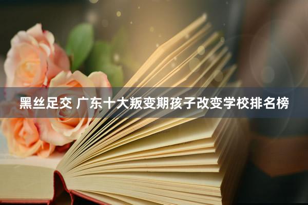 黑丝足交 广东十大叛变期孩子改变学校排名榜