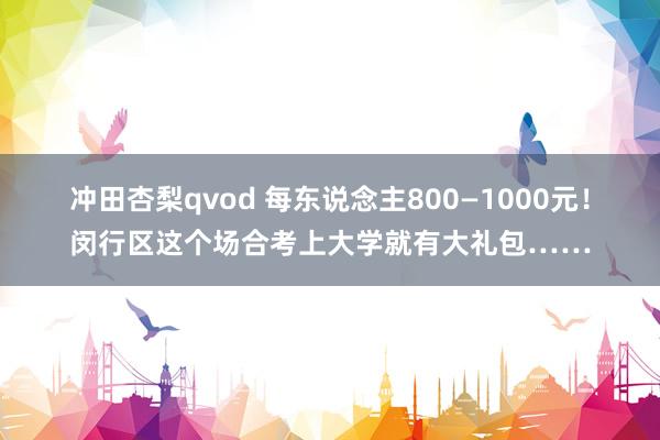 冲田杏梨qvod 每东说念主800—1000元！闵行区这个场合考上大学就有大礼包……