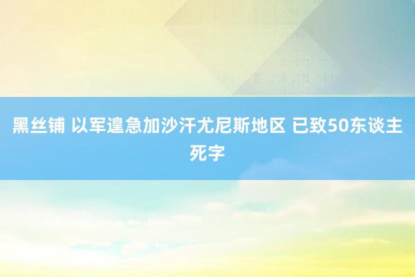 黑丝铺 以军遑急加沙汗尤尼斯地区 已致50东谈主死字