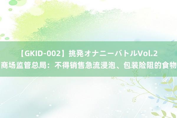 【GKID-002】挑発オナニーバトルVol.2 商场监管总局：不得销售急流浸泡、包装险阻的食物