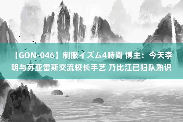 【GON-046】制服イズム4時間 博主：今天李明与苏亚雷斯交流较长手艺 乃比江已归队熟识