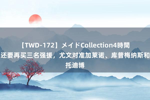 【TWD-172】メイドCollection4時間 米体：还要再买三名强援，尤文对准加莱诺、库普梅纳斯和托迪博