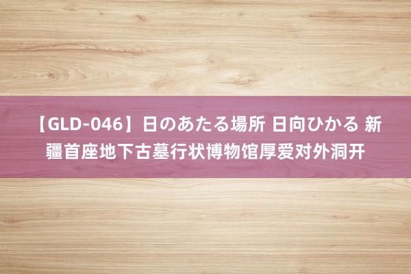 【GLD-046】日のあたる場所 日向ひかる 新疆首座地下古墓行状博物馆厚爱对外洞开