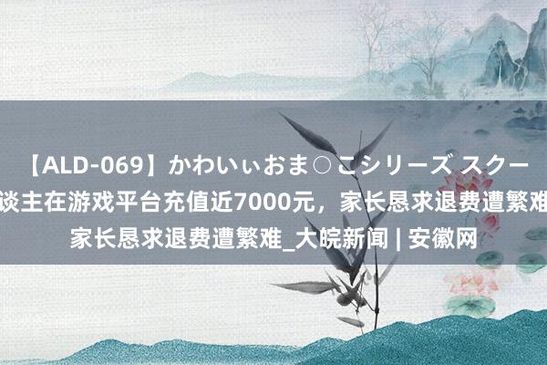 【ALD-069】かわいぃおま○こシリーズ スクール水着編 未成年东谈主在游戏平台充值近7000元，家长恳求退费遭繁难_大皖新闻 | 安徽网