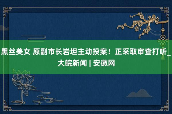 黑丝美女 原副市长岩坦主动投案！正采取审查打听_大皖新闻 | 安徽网