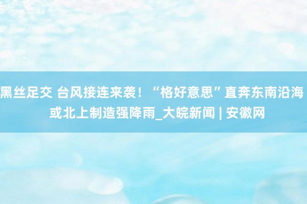 黑丝足交 台风接连来袭！“格好意思”直奔东南沿海   或北上制造强降雨_大皖新闻 | 安徽网