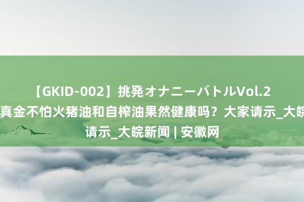 【GKID-002】挑発オナニーバトルVol.2 小叶医探丨自真金不怕火猪油和自榨油果然健康吗？大家请示_大皖新闻 | 安徽网