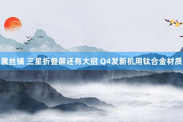 黑丝铺 三星折叠屏还有大招 Q4发新机用钛合金材质