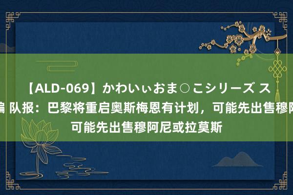 【ALD-069】かわいぃおま○こシリーズ スクール水着編 队报：巴黎将重启奥斯梅恩有计划，可能先出售穆阿尼或拉莫斯