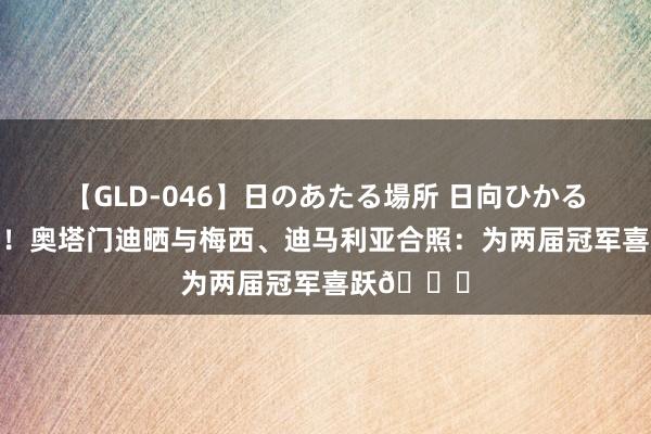 【GLD-046】日のあたる場所 日向ひかる 家有三老！奥塔门迪晒与梅西、迪马利亚合照：为两届冠军喜跃?