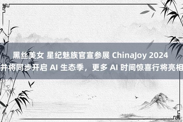 黑丝美女 星纪魅族官宣参展 ChinaJoy 2024 并将同步开启 AI 生态季，<a href=