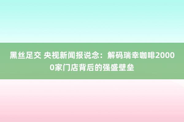 黑丝足交 央视新闻报说念：解码瑞幸咖啡20000家门店背后的强盛壁垒