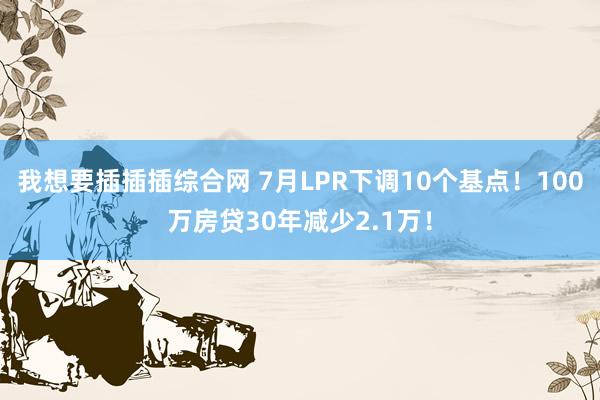 我想要插插插综合网 7月LPR下调10个基点！100万房贷30年减少2.1万！