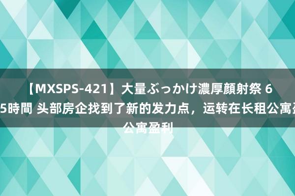 【MXSPS-421】大量ぶっかけ濃厚顔射祭 60人5時間 头部房企找到了新的发力点，运转在长租公寓盈利