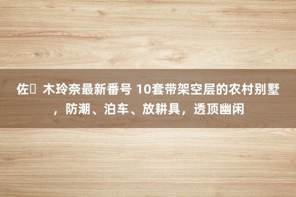 佐々木玲奈最新番号 10套带架空层的农村别墅，防潮、泊车、放耕具，透顶幽闲