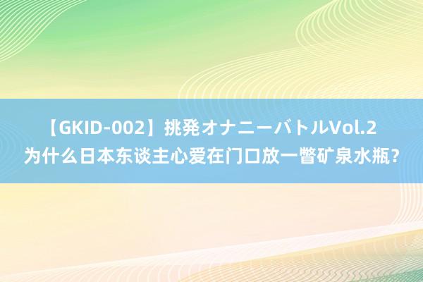 【GKID-002】挑発オナニーバトルVol.2 为什么日本东谈主心爱在门口放一瞥矿泉水瓶？