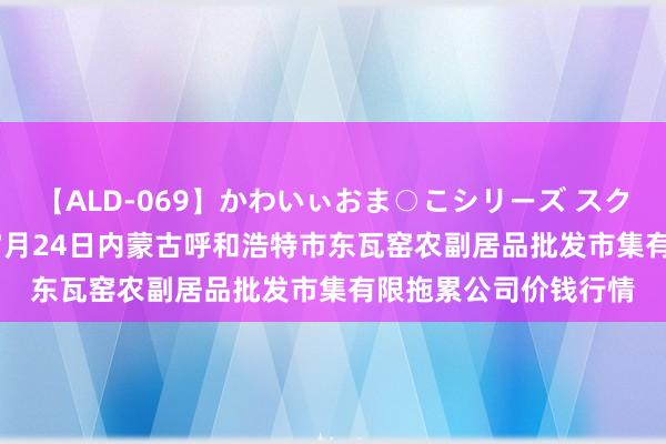 【ALD-069】かわいぃおま○こシリーズ スクール水着編 2024年7月24日内蒙古呼和浩特市东瓦窑农副居品批发市集有限拖累公司价钱行情