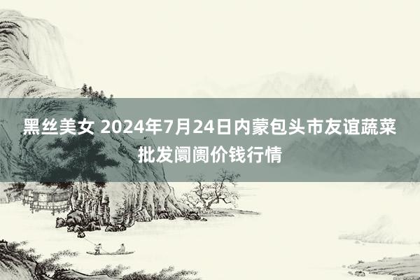 黑丝美女 2024年7月24日内蒙包头市友谊蔬菜批发阛阓价钱行情