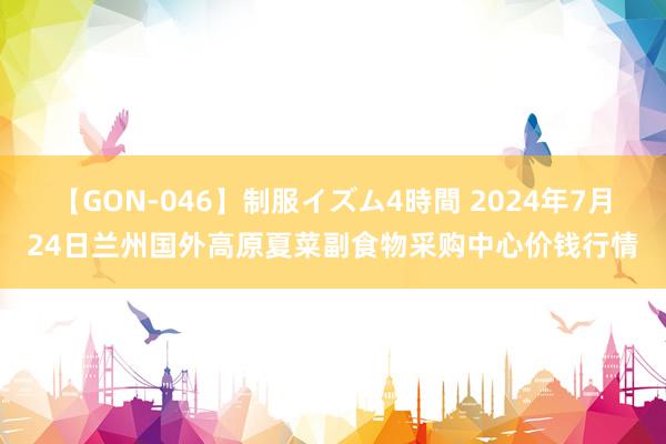 【GON-046】制服イズム4時間 2024年7月24日兰州国外高原夏菜副食物采购中心价钱行情