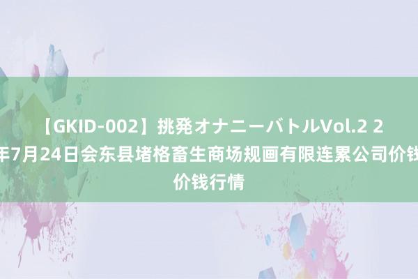 【GKID-002】挑発オナニーバトルVol.2 2024年7月24日会东县堵格畜生商场规画有限连累公司价钱行情