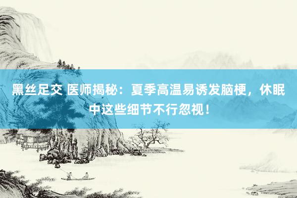 黑丝足交 医师揭秘：夏季高温易诱发脑梗，休眠中这些细节不行忽视！