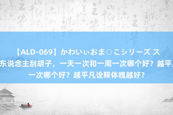 【ALD-069】かわいぃおま○こシリーズ スクール水着編 男东说念主刮胡子，一天一次和一周一次哪个好？越平凡诠释体魄越好？