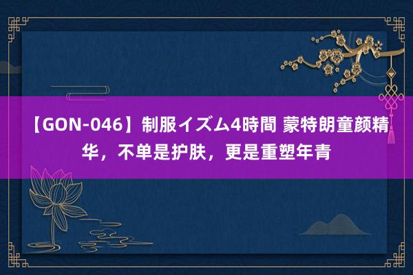 【GON-046】制服イズム4時間 蒙特朗童颜精华，不单是护肤，更是重塑年青