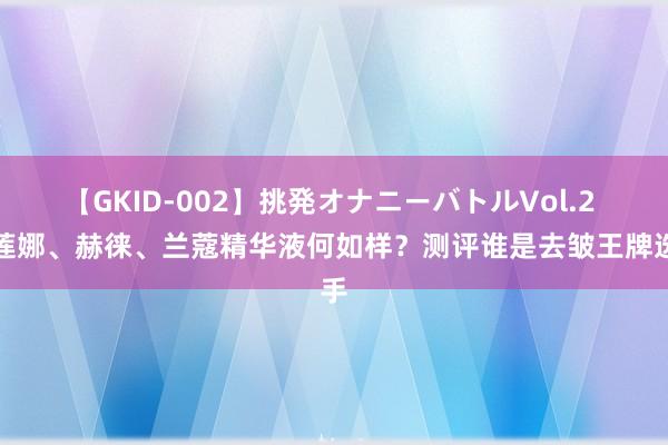 【GKID-002】挑発オナニーバトルVol.2 赫莲娜、赫徕、兰蔻精华液何如样？测评谁是去皱王牌选手