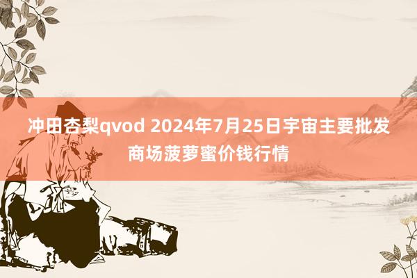 冲田杏梨qvod 2024年7月25日宇宙主要批发商场菠萝蜜价钱行情