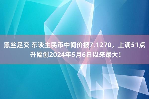 黑丝足交 东谈主民币中间价报7.1270，上调51点 升幅创2024年5月6日以来最大！