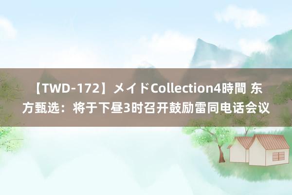 【TWD-172】メイドCollection4時間 东方甄选：将于下昼3时召开鼓励雷同电话会议